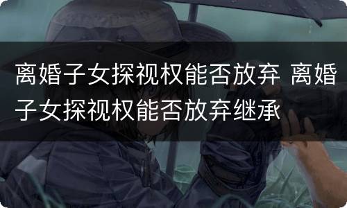 离婚子女探视权能否放弃 离婚子女探视权能否放弃继承