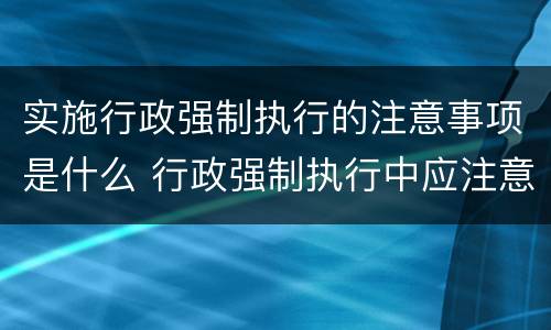 实施行政强制执行的注意事项是什么 行政强制执行中应注意哪些问题