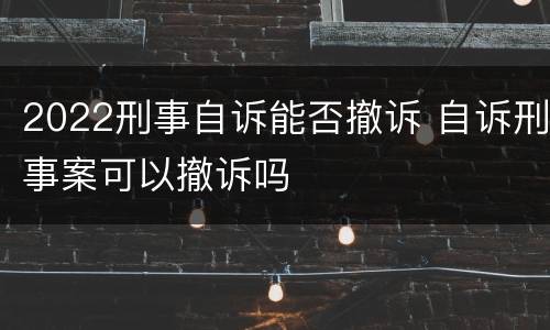 2022刑事自诉能否撤诉 自诉刑事案可以撤诉吗