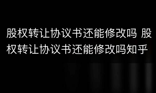 股权转让协议书还能修改吗 股权转让协议书还能修改吗知乎