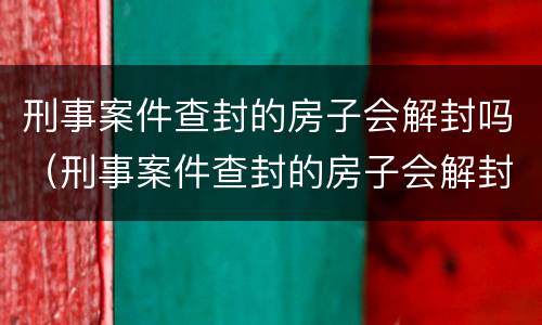 刑事案件查封的房子会解封吗（刑事案件查封的房子会解封吗怎么办）
