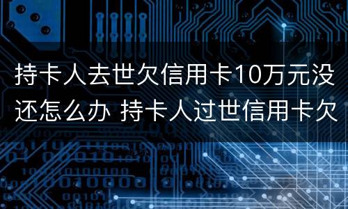 持卡人去世欠信用卡10万元没还怎么办 持卡人过世信用卡欠款应该怎么办