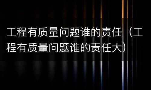 工程有质量问题谁的责任（工程有质量问题谁的责任大）