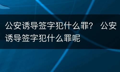 公安诱导签字犯什么罪？ 公安诱导签字犯什么罪呢