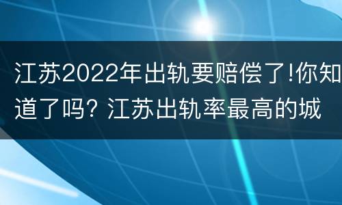 江苏2022年出轨要赔偿了!你知道了吗? 江苏出轨率最高的城市