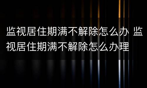 监视居住期满不解除怎么办 监视居住期满不解除怎么办理