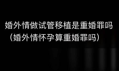 婚外情做试管移植是重婚罪吗（婚外情怀孕算重婚罪吗）