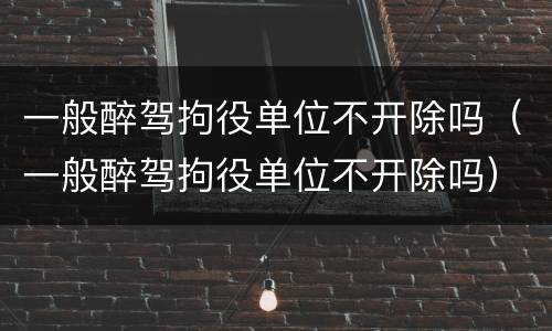 一般醉驾拘役单位不开除吗（一般醉驾拘役单位不开除吗）