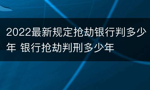 2022最新规定抢劫银行判多少年 银行抢劫判刑多少年