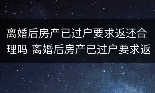 离婚后房产已过户要求返还合理吗 离婚后房产已过户要求返还合理吗知乎