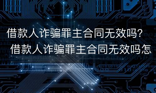 借款人诈骗罪主合同无效吗？ 借款人诈骗罪主合同无效吗怎么办