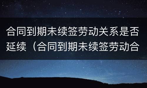 合同到期未续签劳动关系是否延续（合同到期未续签劳动合同）