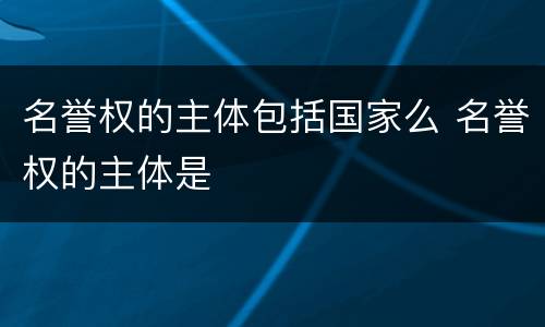 名誉权的主体包括国家么 名誉权的主体是