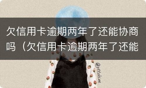 欠信用卡逾期两年了还能协商吗（欠信用卡逾期两年了还能协商吗怎么办）
