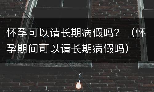 怀孕可以请长期病假吗？（怀孕期间可以请长期病假吗）