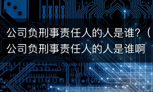 公司负刑事责任人的人是谁?（公司负刑事责任人的人是谁啊）