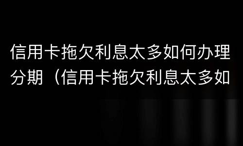 信用卡拖欠利息太多如何办理分期（信用卡拖欠利息太多如何办理分期手续）