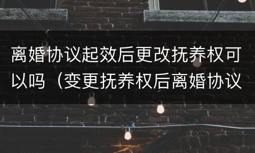 离婚协议起效后更改抚养权可以吗（变更抚养权后离婚协议还有效吗）