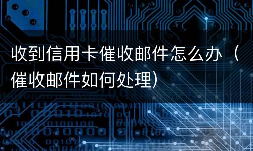收到信用卡催收邮件怎么办（催收邮件如何处理）