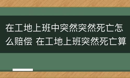 在工地上班中突然突然死亡怎么赔偿 在工地上班突然死亡算工伤吗?