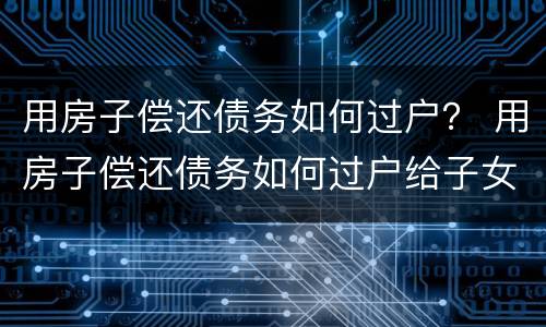 用房子偿还债务如何过户？ 用房子偿还债务如何过户给子女