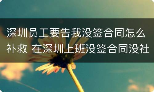 深圳员工要告我没签合同怎么补救 在深圳上班没签合同没社保