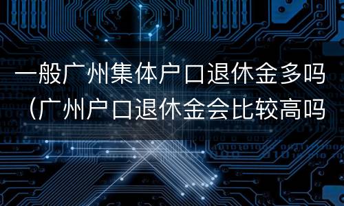 一般广州集体户口退休金多吗（广州户口退休金会比较高吗）