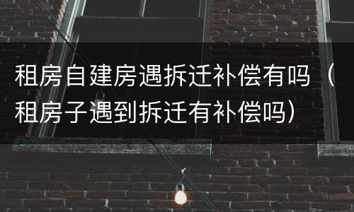 租房自建房遇拆迁补偿有吗（租房子遇到拆迁有补偿吗）