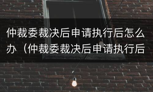 仲裁委裁决后申请执行后怎么办（仲裁委裁决后申请执行后怎么办理）