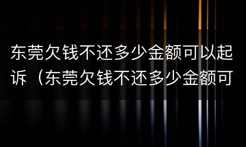 东莞欠钱不还多少金额可以起诉（东莞欠钱不还多少金额可以起诉公安局）