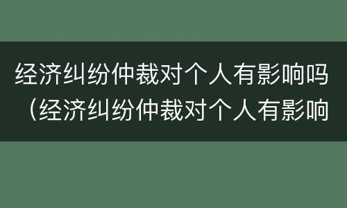 经济纠纷仲裁对个人有影响吗（经济纠纷仲裁对个人有影响吗怎么办）