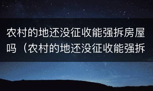 农村的地还没征收能强拆房屋吗（农村的地还没征收能强拆房屋吗合法吗）