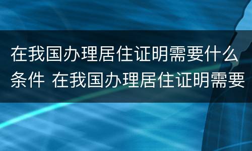 在我国办理居住证明需要什么条件 在我国办理居住证明需要什么条件和材料