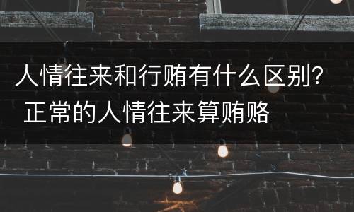 人情往来和行贿有什么区别？ 正常的人情往来算贿赂