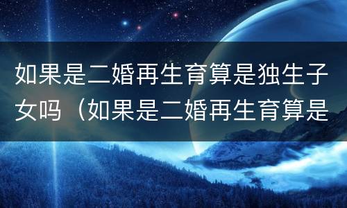 如果是二婚再生育算是独生子女吗（如果是二婚再生育算是独生子女吗女方）