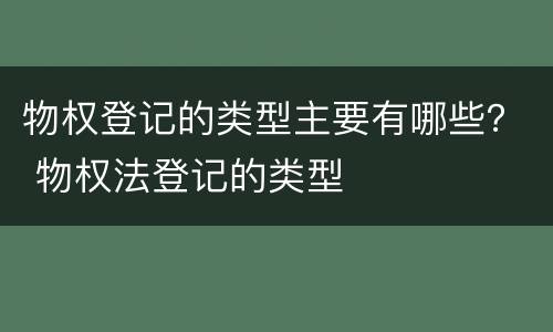物权登记的类型主要有哪些？ 物权法登记的类型