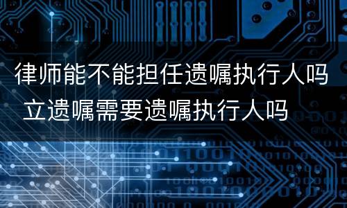 律师能不能担任遗嘱执行人吗 立遗嘱需要遗嘱执行人吗