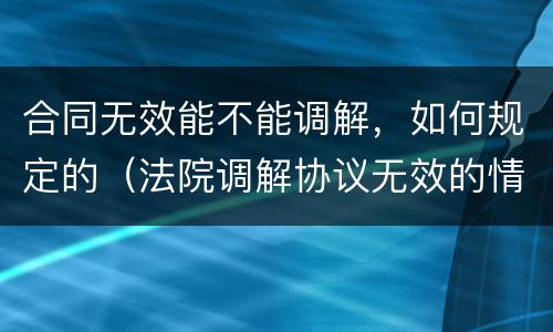 合同无效能不能调解，如何规定的（法院调解协议无效的情形有哪些）