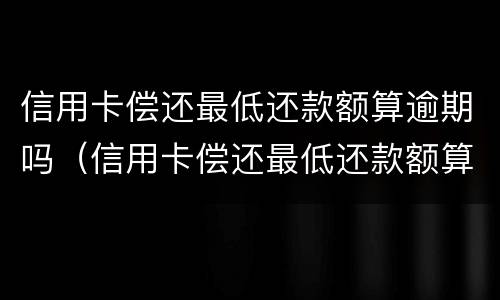 信用卡偿还最低还款额算逾期吗（信用卡偿还最低还款额算逾期吗知乎）