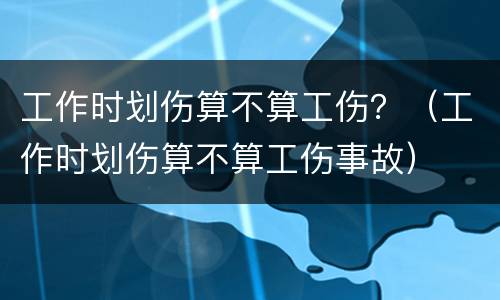 工作时划伤算不算工伤？（工作时划伤算不算工伤事故）