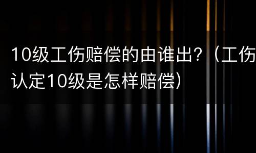 10级工伤赔偿的由谁出?（工伤认定10级是怎样赔偿）