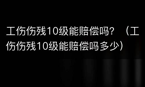 工伤伤残10级能赔偿吗？（工伤伤残10级能赔偿吗多少）
