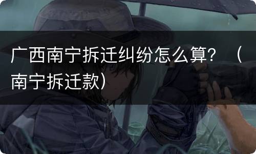 广西南宁拆迁纠纷怎么算？（南宁拆迁款）