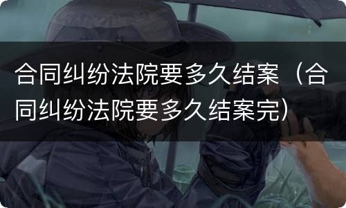 合同纠纷法院要多久结案（合同纠纷法院要多久结案完）