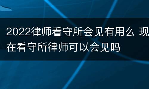 2022律师看守所会见有用么 现在看守所律师可以会见吗