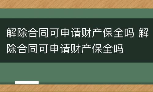 解除合同可申请财产保全吗 解除合同可申请财产保全吗