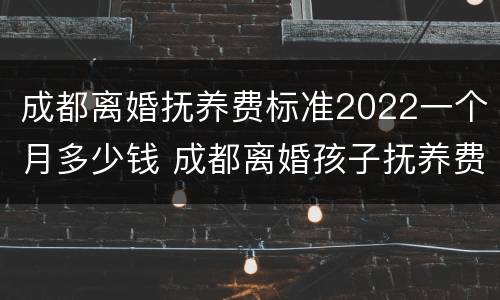 成都离婚抚养费标准2022一个月多少钱 成都离婚孩子抚养费标准2021