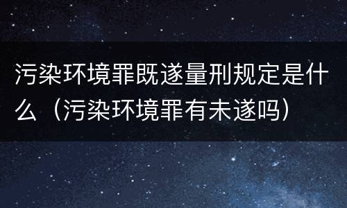 污染环境罪既遂量刑规定是什么（污染环境罪有未遂吗）