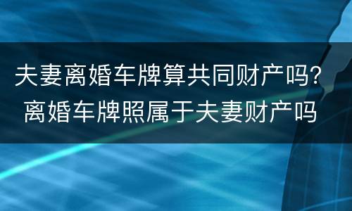 夫妻离婚车牌算共同财产吗？ 离婚车牌照属于夫妻财产吗