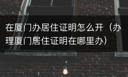 在厦门办居住证明怎么开（办理厦门居住证明在哪里办）